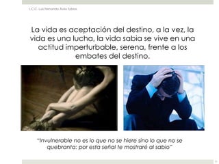 L.C.C. Luis Fernando Ávila Tobías




La vida es aceptación del destino, a la vez, la
vida es una lucha, la vida sabia se vive en una
   actitud imperturbable, serena, frente a los
             embates del destino.




     “Invulnerable no es lo que no se hiere sino lo que no se
         quebranta: por esta señal te mostraré al sabio”

                                                                11
 