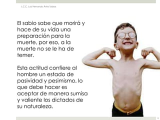 L.C.C. Luis Fernando Ávila Tobías




El sabio sabe que morirá y
hace de su vida una
preparación para la
muerte, por eso, a la
muerte no se le ha de
temer.

Esta actitud confiere al
hombre un estado de
pasividad y pesimismo, lo
que debe hacer es
aceptar de manera sumisa
y valiente los dictados de
su naturaleza.

                                     12
 