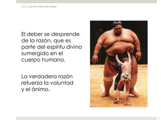 L.C.C. Luis Fernando Ávila Tobías




El deber se desprende
de la razón, que es
parte del espíritu divino
sumergido en el
cuerpo humano.


La verdadera razón
refuerza la voluntad
y el ánimo.




                                    4
 