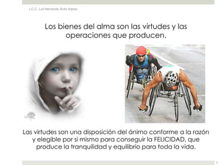 L.C.C. Luis Fernando Ávila Tobías




            Los bienes del alma son las virtudes y las
                  operaciones que producen.




Las virtudes son una disposición del ánimo conforme a la razón
   y elegible por si mismo para conseguir la FELICIDAD, que
     produce la tranquilidad y equilibrio para toda la vida.

                                                                 6
 