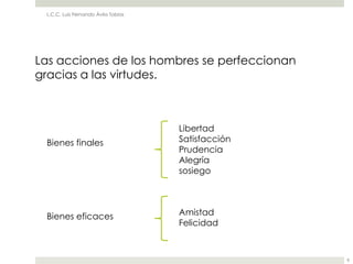 L.C.C. Luis Fernando Ávila Tobías




Las acciones de los hombres se perfeccionan
gracias a las virtudes.



                                     Libertad
 Bienes finales                      Satisfacción
                                     Prudencia
                                     Alegría
                                     sosiego




 Bienes eficaces                     Amistad
                                     Felicidad



                                                    8
 