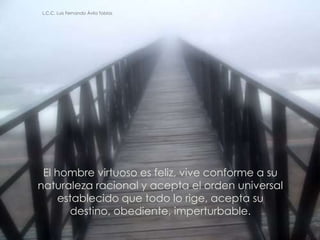 L.C.C. Luis Fernando Ávila Tobías




 El hombre virtuoso es feliz, vive conforme a su
naturaleza racional y acepta el orden universal
     establecido que todo lo rige, acepta su
       destino, obediente, imperturbable.

                                                   10
 