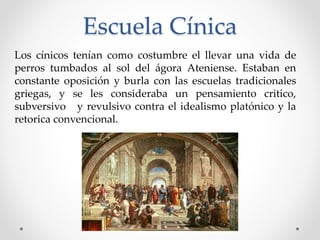 Escuela Cínica
Los cínicos tenían como costumbre el llevar una vida de
perros tumbados al sol del ágora Ateniense. Estaban en
constante oposición y burla con las escuelas tradicionales
griegas, y se les consideraba un pensamiento critico,
subversivo y revulsivo contra el idealismo platónico y la
retorica convencional.
 