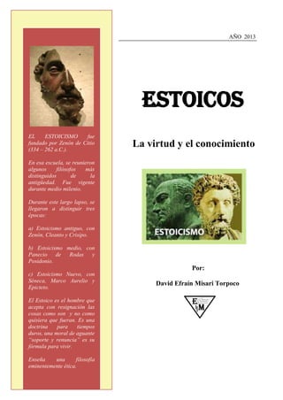 AÑO 2013

Estoicos
La virtud y el conocimiento
Por:
David Efraín Misari Torpoco
EL ESTOICISMO fue
fundado por Zenón de Citio
(334 – 262 a.C.).
En esa escuela, se reunieron
algunos filósofos más
distinguidos de la
antigüedad. Fue vigente
durante medio milenio.
Durante este largo lapso, se
llegaron a distinguir tres
épocas:
a) Estoicismo antiguo, con
Zenón, Cleanto y Crisipo.
b) Estoicismo medio, con
Panecio de Rodas y
Posidonio.
c) Estoicismo Nuevo, con
Séneca, Marco Aurelio y
Epicteto.
El Estoico es el hombre que
acepta con resignación las
cosas como son y no como
quisiera que fueran. Es una
doctrina para tiempos
duros, una moral de aguante
“soporte y renuncia” es su
fórmula para vivir.
Enseña una filosofía
eminentemente ética.
 