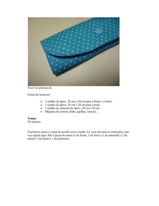 Você vai precisar de:
Estojo de manicure





1 retalho de aprox. 20 cm x 30 cm para a frente e o bolso
1 retalho de aprox. 20 cm x 20 cm para o forro
1 retalho de entretela de aprox. 20 cm x 30 cm
Máquina de costura, linha, agulhas, tesoura…

Tempo
30 minutos

O primeiro passo é cortar de acordo com o molde. Lá você encontra as instruções, mas
vou repetir aqui: São 3 peças da maior (1 da frente, 1 do forro e 1 da entretela) e 2 da
menor (1 da frente e 1 da entretela).

 