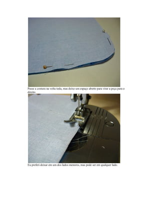 Passe a costura na volta toda, mas deixe um espaço aberto para virar a peça para o
direito.

Eu preferi deixar em um dos lados menores, mas pode ser em qualquer lado.

 