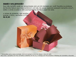 monte seu presente Sua mãe também pode ser presenteada com um kit montado por você! Escolha os produtos da Revista Natura que mais combinem com ela. As caixas especiais possuem tamanho único*, estão à venda avulsas e vêm acompanhadas de fita e papel de seda. •  caixas de presente, nas versões: laranja  (17653) , vermelha  (17750) R$ 8,30 * Dimensões com a caixa montada: 23,4 cm (compr) x 21,4 cm (larg) x 10,6 cm (alt). Nas cores: vermelha com fita vermelha e detalhes em fio cru; e laranja com fita amarela e detalhes em vermelho e dourado. 