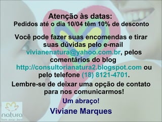 Atenção às datas:  Pedidos até o dia 10/04 têm 10% de desconto Você pode fazer suas encomendas e tirar suas dúvidas pelo e-mail  [email_address] , pelos comentários do blog  http://consultorianatura2.blogspot.com  ou pelo telefone  (18) 8121-4701 . Lembre-se de deixar uma opção de contato para nos comunicarmos! Um abraço! Viviane Marques 