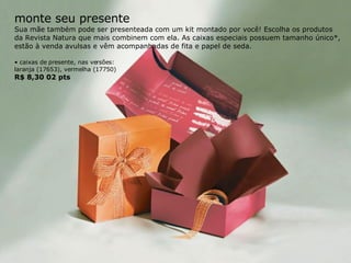 monte seu presente Sua mãe também pode ser presenteada com um kit montado por você! Escolha os produtos da Revista Natura que mais combinem com ela. As caixas especiais possuem tamanho único*, estão à venda avulsas e vêm acompanhadas de fita e papel de seda. •  caixas de presente, nas versões: laranja (17653), vermelha (17750) R$ 8,30 02 pts 