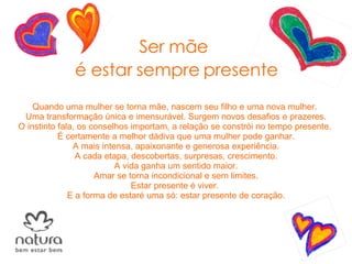 Ser mãe  é estar sempre presente Quando uma mulher se torna mãe, nascem seu filho e uma nova mulher.  Uma transformação única e imensurável. Surgem novos desafios e prazeres. O instinto fala, os conselhos importam, a relação se constrói no tempo presente.  É certamente a melhor dádiva que uma mulher pode ganhar. A mais intensa, apaixonante e generosa experiência. A cada etapa, descobertas, surpresas, crescimento. A vida ganha um sentido maior. Amar se torna incondicional e sem limites. Estar presente é viver.  E a forma de estaré uma só: estar presente de coração. 