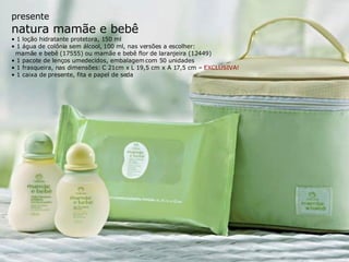presente natura mamãe e bebê •  1 loção hidratante protetora, 150 ml •  1 água de colônia sem álcool, 100 ml, nas versões a escolher: mamãe e bebê (17555) ou mamãe e bebê flor de laranjeira (12449) •  1 pacote de lenços umedecidos, embalagem com 50 unidades •  1 frasqueira, nas dimensões: C 21cm x L 19,5 cm x A 17,5 cm –  EXCLUSIVA! •  1 caixa de presente, fita e papel de seda 