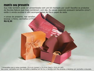 monte seu presente Sua mãe também pode ser presenteada com um kit montado por você! Escolha os produtos da Revista Natura que mais combinem com ela. As caixas especiais possuem tamanho único*, estão à venda avulsas e vêm acompanhadas de fita e papel de seda. •  caixas de presente, nas versões: laranja  (17653) , vermelha  (17750) R$ 8,30 * Dimensões com a caixa montada: 23,4 cm (compr) x 21,4 cm (larg) x 10,6 cm (alt). Nas cores: vermelha com fita vermelha e detalhes em fio cru; e laranja com fita amarela e detalhes em vermelho e dourado. 