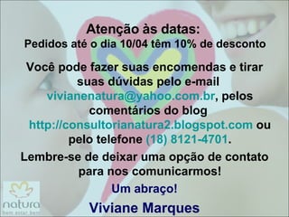 Atenção às datas:  Pedidos até o dia 10/04 têm 10% de desconto Você pode fazer suas encomendas e tirar suas dúvidas pelo e-mail  [email_address] , pelos comentários do blog  http://consultorianatura2.blogspot.com  ou pelo telefone  (18) 8121-4701 . Lembre-se de deixar uma opção de contato para nos comunicarmos! Um abraço! Viviane Marques 