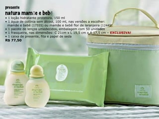 presente natura mam ã e e beb ê •  1 loção hidratante protetora, 150 ml •  1 água de colônia sem álcool, 100 ml, nas versões a escolher: mamãe e bebê  (17555)  ou mamãe e bebê flor de laranjeira  (12449) •  1 pacote de lenços umedecidos, embalagem com 50 unidades •  1 frasqueira, nas dimensões: C 21cm x L 19,5 cm x A 17,5 cm –  EXCLUSIVA! •  1 caixa de presente, fita e papel de seda R$ 77,50 