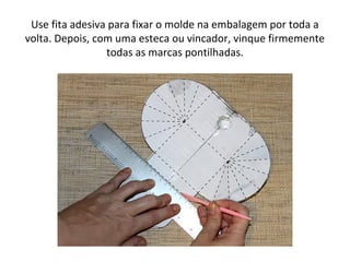 Use fita adesiva para fixar o molde na embalagem por toda a
volta. Depois, com uma esteca ou vincador, vinque firmemente
todas as marcas pontilhadas.
 