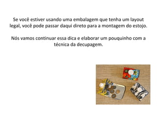 Se você estiver usando uma embalagem que tenha um layout
legal, você pode passar daqui direto para a montagem do estojo.
Nós vamos continuar essa dica e elaborar um pouquinho com a
técnica da decupagem.
 