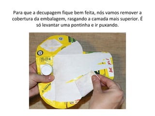 Para que a decupagem fique bem feita, nós vamos remover a
cobertura da embalagem, rasgando a camada mais superior. É
só levantar uma pontinha e ir puxando.
 