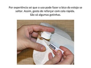 Por experiência sei que o uso pode fazer o bico do estojo se
soltar. Assim, gosto de reforçar com cola rápida.
São só algumas gotinhas.
 
