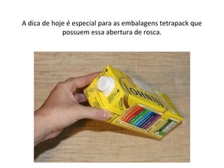 A dica de hoje é especial para as embalagens tetrapack que
possuem essa abertura de rosca.
 