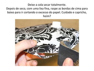 Deixe a cola secar totalmente.
Depois de seco, com uma lixa fina, raspe as bordas de cima para
baixo para ir cortando o excesso do papel. Cuidado e capricho,
heim?
 