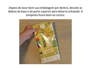 Depois de lavar bem sua embalagem por dentro, descole as
dobras da base e da parte superior para deixa-la achatada. A
tampinha ficará bem no centro.
 