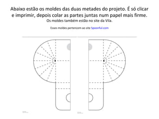 Abaixo estão os moldes das duas metades do projeto. É só clicar
e imprimir, depois colar as partes juntas num papel mais firme.
Os moldes também estão no site da Vila.
Esses moldes pertencem ao site Spoonful.com
 