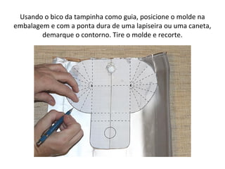 Usando o bico da tampinha como guia, posicione o molde na
embalagem e com a ponta dura de uma lapiseira ou uma caneta,
demarque o contorno. Tire o molde e recorte.
 