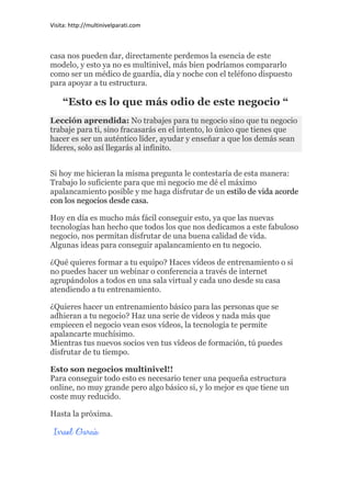 Visita: http://multinivelparati.com



casa nos pueden dar, directamente perdemos la esencia de este
modelo, y esto ya no es multinivel, más bien podríamos compararlo
como ser un médico de guardia, día y noche con el teléfono dispuesto
para apoyar a tu estructura.

    “Esto es lo que más odio de este negocio “
Lección aprendida: No trabajes para tu negocio sino que tu negocio
trabaje para ti, sino fracasarás en el intento, lo único que tienes que
hacer es ser un auténtico líder, ayudar y enseñar a que los demás sean
líderes, solo así llegarás al infinito.


Si hoy me hicieran la misma pregunta le contestaría de esta manera:
Trabajo lo suficiente para que mi negocio me dé el máximo
apalancamiento posible y me haga disfrutar de un estilo de vida acorde
con los negocios desde casa.

Hoy en día es mucho más fácil conseguir esto, ya que las nuevas
tecnologías han hecho que todos los que nos dedicamos a este fabuloso
negocio, nos permitan disfrutar de una buena calidad de vida.
Algunas ideas para conseguir apalancamiento en tu negocio.

¿Qué quieres formar a tu equipo? Haces vídeos de entrenamiento o si
no puedes hacer un webinar o conferencia a través de internet
agrupándolos a todos en una sala virtual y cada uno desde su casa
atendiendo a tu entrenamiento.

¿Quieres hacer un entrenamiento básico para las personas que se
adhieran a tu negocio? Haz una serie de vídeos y nada más que
empiecen el negocio vean esos vídeos, la tecnología te permite
apalancarte muchísimo.
Mientras tus nuevos socios ven tus vídeos de formación, tú puedes
disfrutar de tu tiempo.

Esto son negocios multinivel!!
Para conseguir todo esto es necesario tener una pequeña estructura
online, no muy grande pero algo básico si, y lo mejor es que tiene un
coste muy reducido.

Hasta la próxima.
 