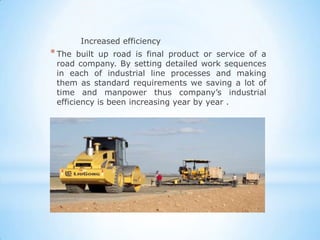 Increased efficiency
* The  built up road is final product or service of a
 road company. By setting detailed work sequences
 in each of industrial line processes and making
 them as standard requirements we saving a lot of
 time and manpower thus company’s industrial
 efficiency is been increasing year by year .
 