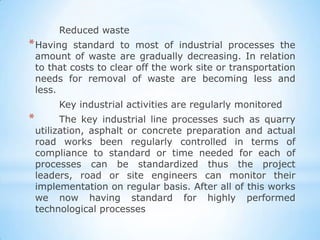 Reduced waste
* Having     standard to most of industrial processes the
    amount of waste are gradually decreasing. In relation
    to that costs to clear off the work site or transportation
    needs for removal of waste are becoming less and
    less.
         Key industrial activities are regularly monitored
*         The key industrial line processes such as quarry
    utilization, asphalt or concrete preparation and actual
    road works been regularly controlled in terms of
    compliance to standard or time needed for each of
    processes can be standardized thus the project
    leaders, road or site engineers can monitor their
    implementation on regular basis. After all of this works
    we now having standard for highly performed
    technological processes
 