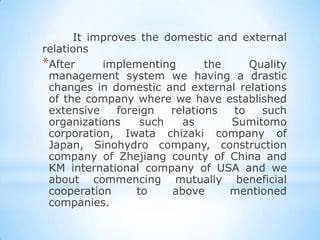 It improves the domestic and external
relations
*After     implementing        the    Quality
 management system we having a drastic
 changes in domestic and external relations
 of the company where we have established
 extensive    foreign   relations  to   such
 organizations     such   as       Sumitomo
 corporation, Iwata chizaki company of
 Japan, Sinohydro company, construction
 company of Zhejiang county of China and
 KM international company of USA and we
 about commencing mutually beneficial
 cooperation      to    above      mentioned
 companies.
 