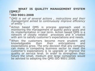 WHAT IS QUALITY MANAGEMENT SYSTEM
(QMS)?
* ISO 9001:2008
* QMS is set of several actions , instructions and their
  management aimed to continuously improve efficiency
  of entity ”.
* Action based QMS is process approach used in
  monitoring the management of quality policy goals and
  its implementation in real term. Action based QMS is a
  network of closely related processes and it created
  with aim to satisfy customer’s expectations and needs.
* When the customers become more prudent and
  knowledgeable      then    their   anticipations   and
  expectations grow. The only decision that any company
  can make in competing business sector to meet the
  customer’s expectations is to upgrade or improve the
  quality or service level. In order to strengthen their
  future the small, medium and large companies would
  be advised to adopting the QMS ISO 9001:2008.
 