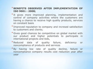 * BENEFITS  OBSERVED AFTER IMPLEMENTATION OF
 ISO 9001 : 2008;
* Itgives more improved planning, implementation and
 control of company activities where the customers are
 having a chance to receive high quality products, services
 on constant basis
* Improvedreputation to company and incresed satisfaction
 to customers and clients;
* Givesgood chances be competitive on global market with
 our product and higher potentials to participate in
 international projects and bids,
* Reduced  data    of  quality   failure,   deficiency   or
 noncompliance of products and services
* By  having low rate of quality decline, failure or
 noncompliance company results cost reduction year after
 year
 