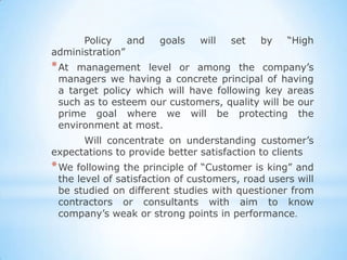 Policy    and   goals    will   set   by    “High
administration”
* At management level or among the company’s
 managers we having a concrete principal of having
 a target policy which will have following key areas
 such as to esteem our customers, quality will be our
 prime goal where we will be protecting the
 environment at most.
      Will concentrate on understanding customer’s
expectations to provide better satisfaction to clients
* We following  the principle of “Customer is king” and
 the level of satisfaction of customers, road users will
 be studied on different studies with questioner from
 contractors or consultants with aim to know
 company’s weak or strong points in performance.
 