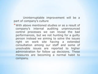 Uninterruptable improvement will be a
part of company’s culture
* With above mentioned studies or as a result of
 company’s internal auditing unannounced
 control processes we can reveal the bad
 performances, but we not hunting for a guilty
 person instead we aiming to solve the issues
 right on work site having a extended
 consultation among our staff and some of
 unsolvable issues are reported to higher
 administration for follow up decisions. These
 measures are becoming a normal habit to
 company.
 
