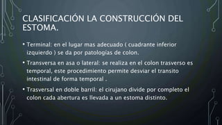 CLASIFICACIÓN LA CONSTRUCCIÓN DEL
ESTOMA.
• Terminal: en el lugar mas adecuado ( cuadrante inferior
izquierdo ) se da por patologías de colon.
• Transversa en asa o lateral: se realiza en el colon trasverso es
temporal, este procedimiento permite desviar el transito
intestinal de forma temporal .
• Trasversal en doble barril: el cirujano divide por completo el
colon cada abertura es llevada a un estoma distinto.
 