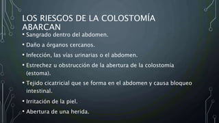 LOS RIESGOS DE LA COLOSTOMÍA
ABARCAN
• Sangrado dentro del abdomen.
• Daño a órganos cercanos.
• Infección, las vías urinarias o el abdomen.
• Estrechez u obstrucción de la abertura de la colostomía
(estoma).
• Tejido cicatricial que se forma en el abdomen y causa bloqueo
intestinal.
• Irritación de la piel.
• Abertura de una herida.
 