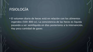 FISIOLOGÍA
• El volumen diario de heces está en relación con los alimentos
ingeridos (500-800 cc). La consistencia de las heces es líquida
pasando a ser semilíquida en días posteriores a la intervención.
Hay poca cantidad de gases
 
