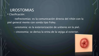 UROSTOMIAS
• Clasificación:
-nefrectomías: es la comunicación directa del riñón con la
piel general mente con sonda tipo Foley.
-urestomia: es la exteriorización de uréteres en la piel.
- citostomia: se deriva la orina de la vejiga al exterior.
 