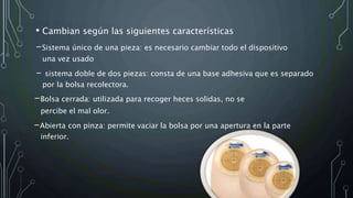 • Cambian según las siguientes características
-Sistema único de una pieza: es necesario cambiar todo el dispositivo
una vez usado
- sistema doble de dos piezas: consta de una base adhesiva que es separado
por la bolsa recolectora.
-Bolsa cerrada: utilizada para recoger heces solidas, no se
percibe el mal olor.
-Abierta con pinza: permite vaciar la bolsa por una apertura en la parte
inferior.
 