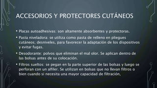 ACCESORIOS Y PROTECTORES CUTÁNEOS
• Placas autoadhesivas: son altamente absorbentes y protectoras.
• Pasta niveladora: se utiliza como pasta de relleno en pliegues
cutáneos; desniveles, para favorecer la adaptación de los dispositivos
y evitar fugas.
• Desodorante: polvos que eliminan el mal olor. Se aplican dentro de
las bolsas antes de su colocación.
• Filtros sueltos: se pegan en la parte superior de las bolsas y luego se
perforan con un alfiler. Se utilizan en bolsas que no llevan filtros o
bien cuando si necesita una mayor capacidad de filtración,
 
