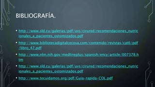 BIBLIOGRAFÍA.
• http://www.sld.cu/galerias/pdf/uvs/cirured/recomendaciones_nutric
ionales_a_pacientes_ostomizados.pdf
• http://www.bibliotecadigitalcecova.com/contenido/revistas/cat6/pdf
/libro_47.pdf
• http://www.nlm.nih.gov/medlineplus/spanish/ency/article/007378.h
tm
• http://www.sld.cu/galerias/pdf/uvs/cirured/recomendaciones_nutric
ionales_a_pacientes_ostomizados.pdf
• http://www.tecuidamos.org/pdf/Guia-rapida-COL.pdf
 