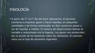 FISIOLOGÍA
• A partir del 2º al 4º día del post-operatorio, el paciente
comienza a expulsar gases y heces liquidas, en pequeñas
cantidades y de forma continuada; en días sucesivos pasan a
ser de liquidas a sólidas. El número de deposiciones diarias es
variable y relacionado con la ingesta. Los gases son producidos
por la acción de las bacterias sobre los alimentos. El volumen
varía con el tipo de alimentos ingeridos.
 