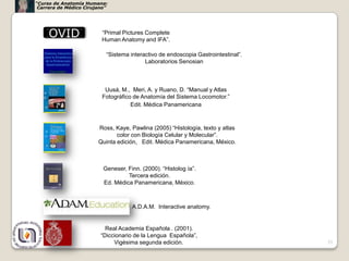 “Curso de Anatomía Humana:
 Carrera de Médico Cirujano”




     OVID                “Primal Pictures Complete
                         Human Anatomy and IFA”.

                           “Sistema interactivo de endoscopia Gastrointestinal”.
                                          Laboratorios Senosian



                          Uusá, M., Meri, A. y Ruano, D. “Manual y Atlas
                         Fotográfico de Anatomía del Sistema Locomotor.”
                                    Edit. Médica Panamericana



                        Ross, Kaye, Pawlina (2005) “Histología, texto y atlas
                               color con Biología Celular y Molecular”.
                        Quinta edición, Edit. Médica Panamericana, México.



                          Geneser, Finn. (2000). “Histolog ía”.
                                   Tercera edición.
                          Ed. Médica Panamericana, México.



                                     A.D.A.M. Interactive anatomy.


                           Real Academia Española . (2001).
                         “Diccionario de la Lengua Española”,
                              Vigésima segunda edición.                            53
 