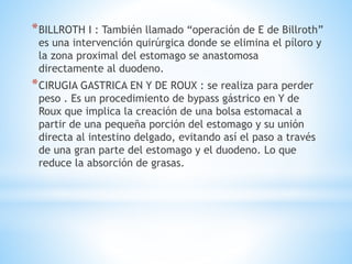 *BILLROTH I : También llamado “operación de E de Billroth”
es una intervención quirúrgica donde se elimina el píloro y
la zona proximal del estomago se anastomosa
directamente al duodeno.
*CIRUGIA GASTRICA EN Y DE ROUX : se realiza para perder
peso . Es un procedimiento de bypass gástrico en Y de
Roux que implica la creación de una bolsa estomacal a
partir de una pequeña porción del estomago y su unión
directa al intestino delgado, evitando así el paso a través
de una gran parte del estomago y el duodeno. Lo que
reduce la absorción de grasas.
 