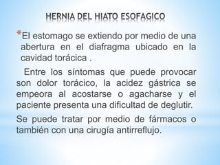 *El estomago se extiendo por medio de una
abertura en el diafragma ubicado en la
cavidad torácica .
Entre los síntomas que puede provocar
son dolor torácico, la acidez gástrica se
empeora al acostarse o agacharse y el
paciente presenta una dificultad de deglutir.
Se puede tratar por medio de fármacos o
también con una cirugía antirreflujo.
 