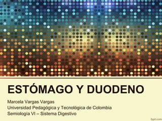ESTÓMAGO Y DUODENO
Marcela Vargas Vargas
Universidad Pedagógica y Tecnológica de Colombia
Semiología VI – Sistema Digestivo
 