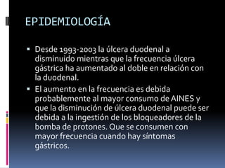 EPIDEMIOLOGÍA
 Desde 1993-2003 la úlcera duodenal a
disminuido mientras que la frecuencia úlcera
gástrica ha aumentado al doble en relación con
la duodenal.
 El aumento en la frecuencia es debida
probablemente al mayor consumo de AINES y
que la disminución de úlcera duodenal puede ser
debida a la ingestión de los bloqueadores de la
bomba de protones. Que se consumen con
mayor frecuencia cuando hay síntomas
gástricos.
 