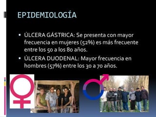 EPIDEMIOLOGÍA
 ÚLCERA GÁSTRICA: Se presenta con mayor
frecuencia en mujeres (52%) es más frecuente
entre los 50 a los 80 años.
 ÚLCERA DUODENAL: Mayor frecuencia en
hombres (57%) entre los 30 a 70 años.
 