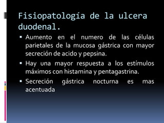 Fisiopatología de la ulcera
duodenal.
 Aumento en el numero de las células
parietales de la mucosa gástrica con mayor
secreción de acido y pepsina.
 Hay una mayor respuesta a los estímulos
máximos con histamina y pentagastrina.
 Secreción gástrica nocturna es mas
acentuada
 